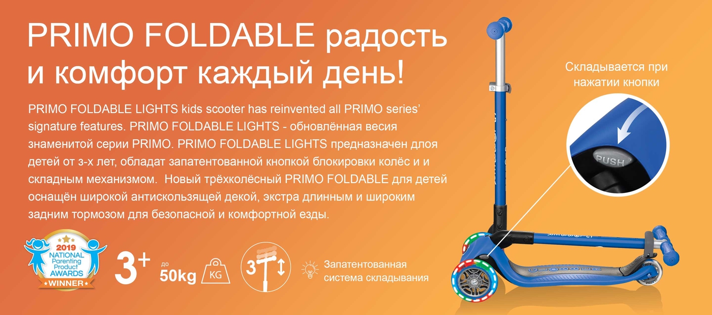 PRIMO FOLDABLE радость и комфорт каждый день! PRIMO FOLDABLE LIGHTS - обновлённая весия знаменитой серии PRIMO. PRIMO FOLDABLE LIGHTS предназначен длоя детей от з-х лет, обладат запатентованной кнопкой блокировки колёс и и складным механизмом.  Новый трёхколёсный PRIMO FOLDABLE для детей оснащён широкой антискользящей декой, экстра длинным и широким задним тормозом для безопасной и комфортной езды. 