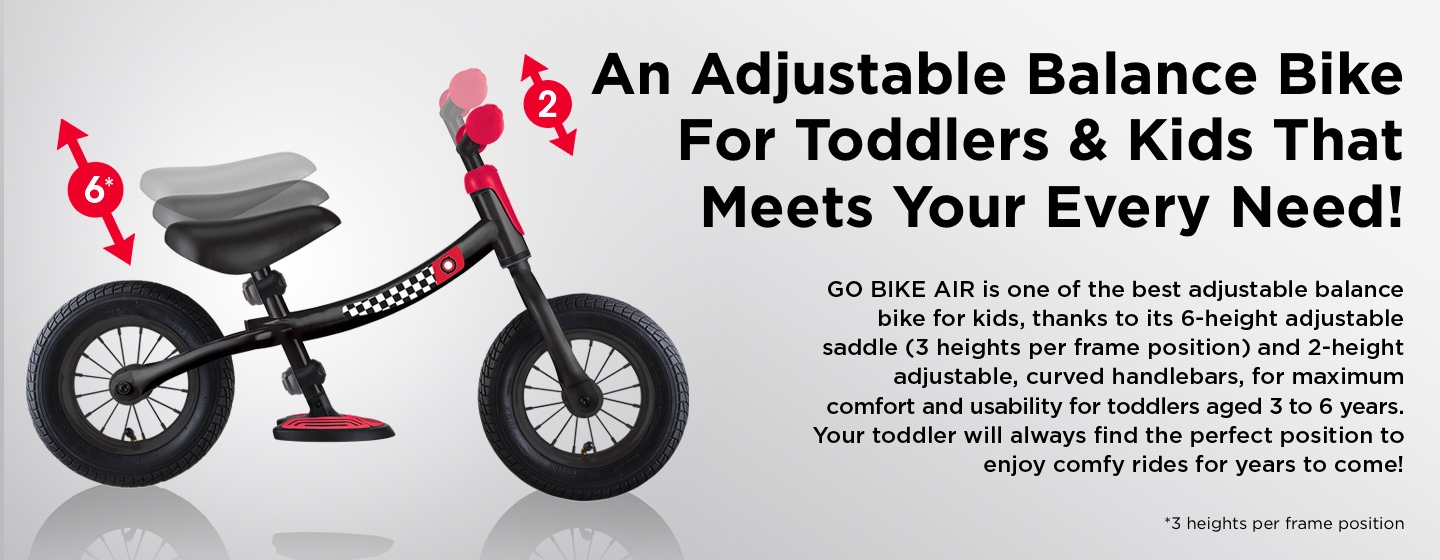 An Adjustable Balance Bike For Toddlers & Kids That Meets Your Every Need! GO BIKE AIR is one of the best adjustable balance bike for kids, thanks to its 6-height adjustable saddle (3 heights per frame position) and 2-height adjustable, curved handlebars, for maximum comfort and usability for toddlers aged 3 to 6 years. Your toddler will always find the perfect position to enjoy comfy rides for years to come!