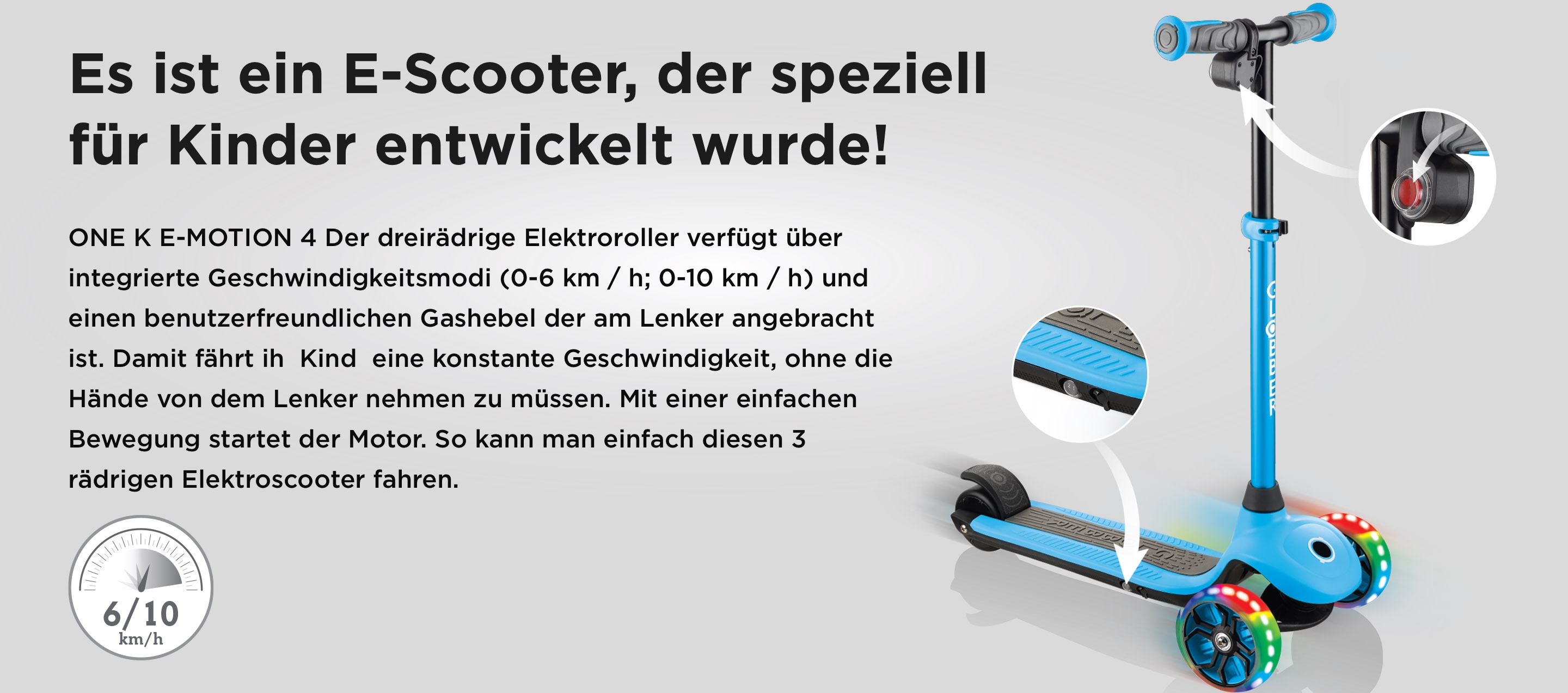 Es ist ein E-Scooter, der speziell für Kinder entwickelt wurde! ONE K E-MOTION 4 Der dreirädrige Elektroroller verfügt über integrierte Geschwindigkeitsmodi (0-6 km / h; 0-10 km / h) und einen benutzerfreundlichen Gashebel der am Lenker angebracht ist. Damit fährt ih Kind eine konstante Geschwindigkeit, ohne die Hände von dem Lenker nehmen zu müssen. Mit einer einfachen Bewegung startet der Motor. So kann man einfach diesen 3 rädrigen Elektroscooter fahren.