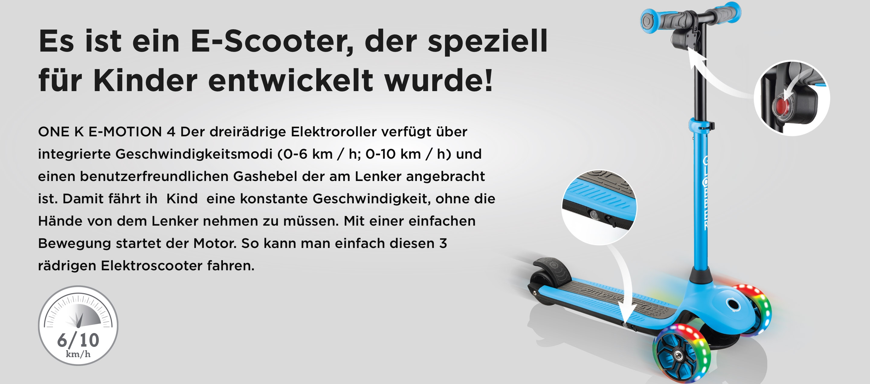 Es ist ein E-Scooter, der speziell für Kinder entwickelt wurde! ONE K E-MOTION 4 Der dreirädrige Elektroroller verfügt über integrierte Geschwindigkeitsmodi (0-6 km / h; 0-10 km / h) und einen benutzerfreundlichen Gashebel der am Lenker angebracht ist. Damit fährt ih  Kind  eine konstante Geschwindigkeit, ohne die Hände von dem Lenker nehmen zu müssen. Mit einer einfachen Bewegung startet der Motor. So kann man einfach diesen 3 rädrigen Elektroscooter fahren.