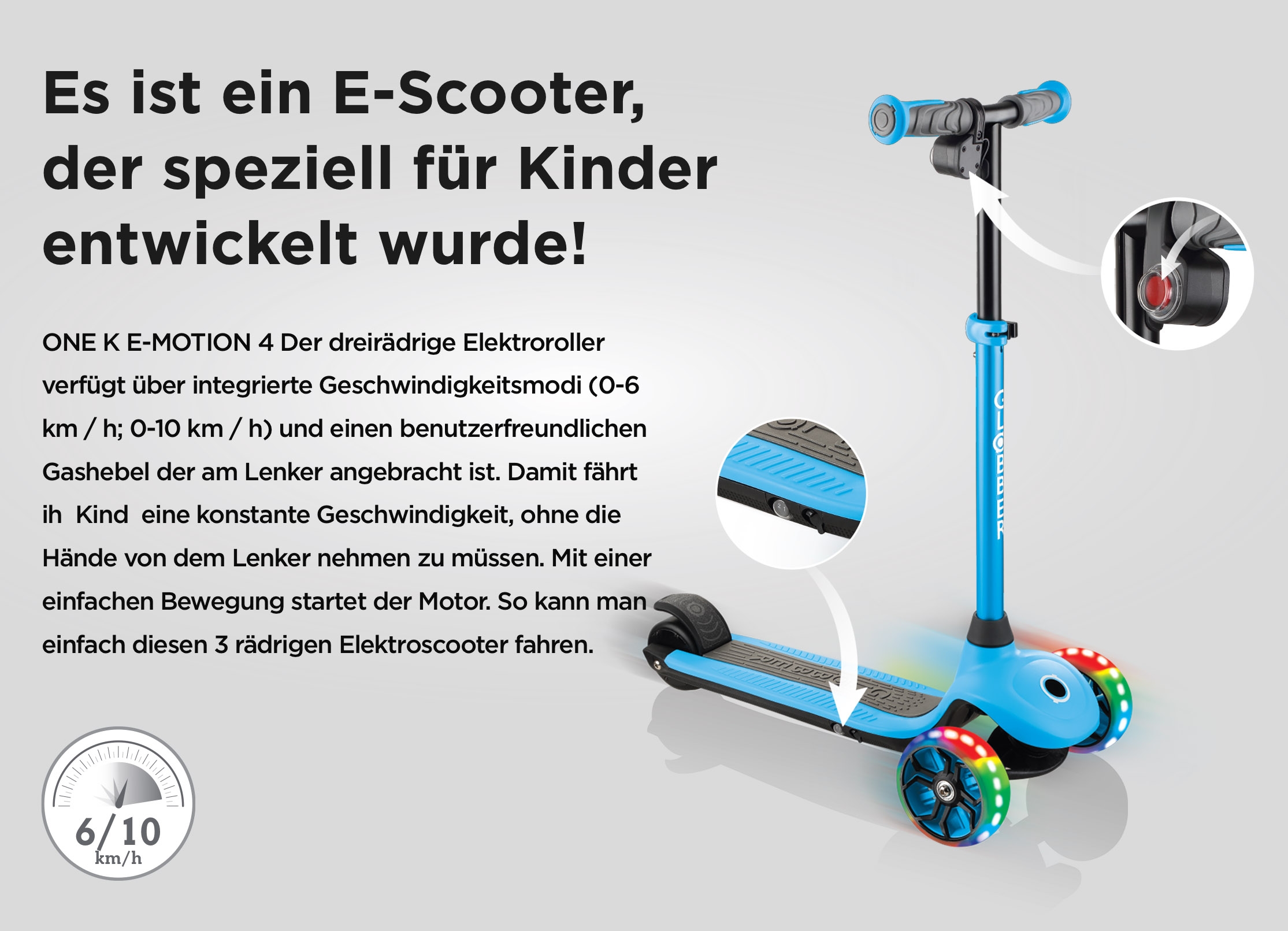 Es ist ein E-Scooter, der speziell für Kinder entwickelt wurde! ONE K E-MOTION 4 Der dreirädrige Elektroroller verfügt über integrierte Geschwindigkeitsmodi (0-6 km / h; 0-10 km / h) und einen benutzerfreundlichen Gashebel der am Lenker angebracht ist. Damit fährt ih  Kind  eine konstante Geschwindigkeit, ohne die Hände von dem Lenker nehmen zu müssen. Mit einer einfachen Bewegung startet der Motor. So kann man einfach diesen 3 rädrigen Elektroscooter fahren.