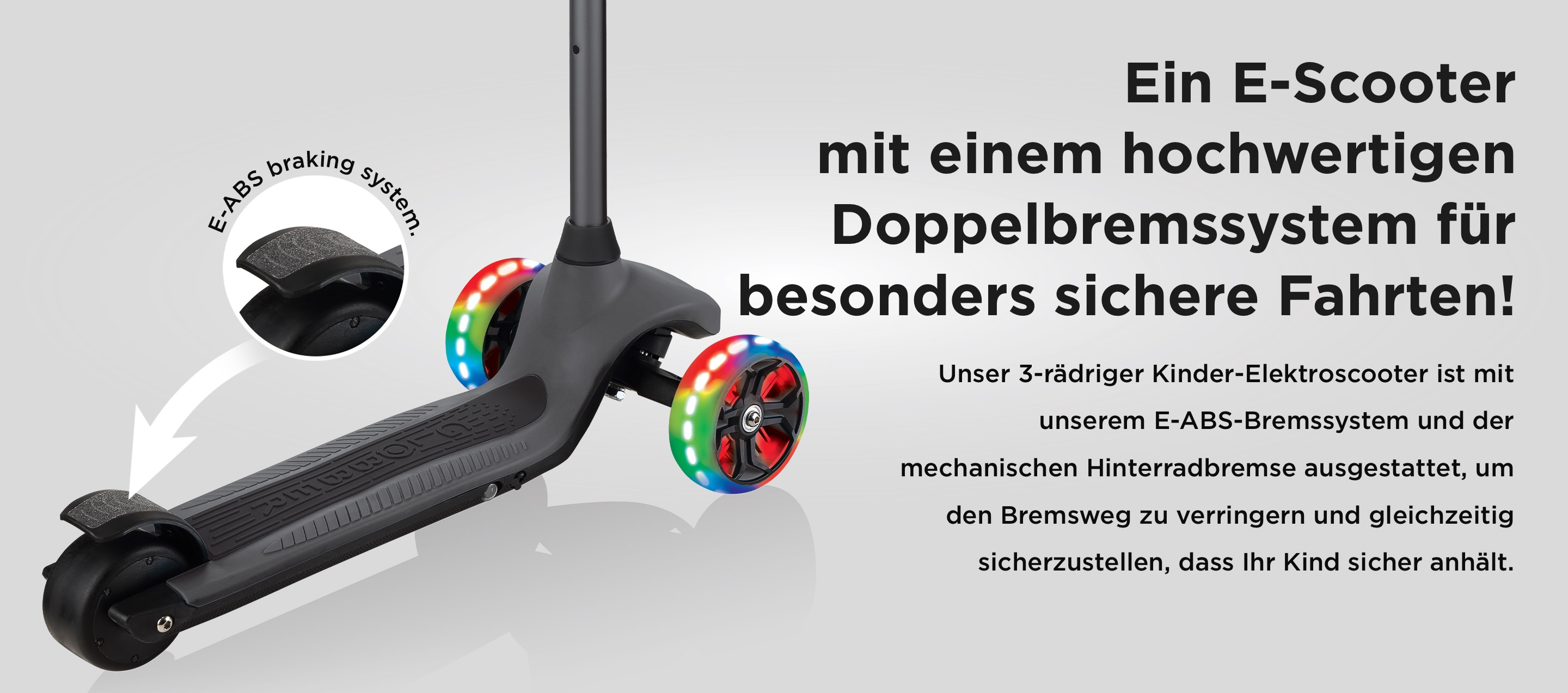 Ein E-Scooter mit einem hochwertigen Doppelbremssystem für besonders sichere Fahrten! Unser 3-rädriger Kinder-Elektroscooter ist mit unserem E-ABS-Bremssystem und der mechanischen Hinterradbremse ausgestattet, um den Bremsweg zu verringern und gleichzeitig sicherzustellen, dass Ihr Kind sicher anhält.