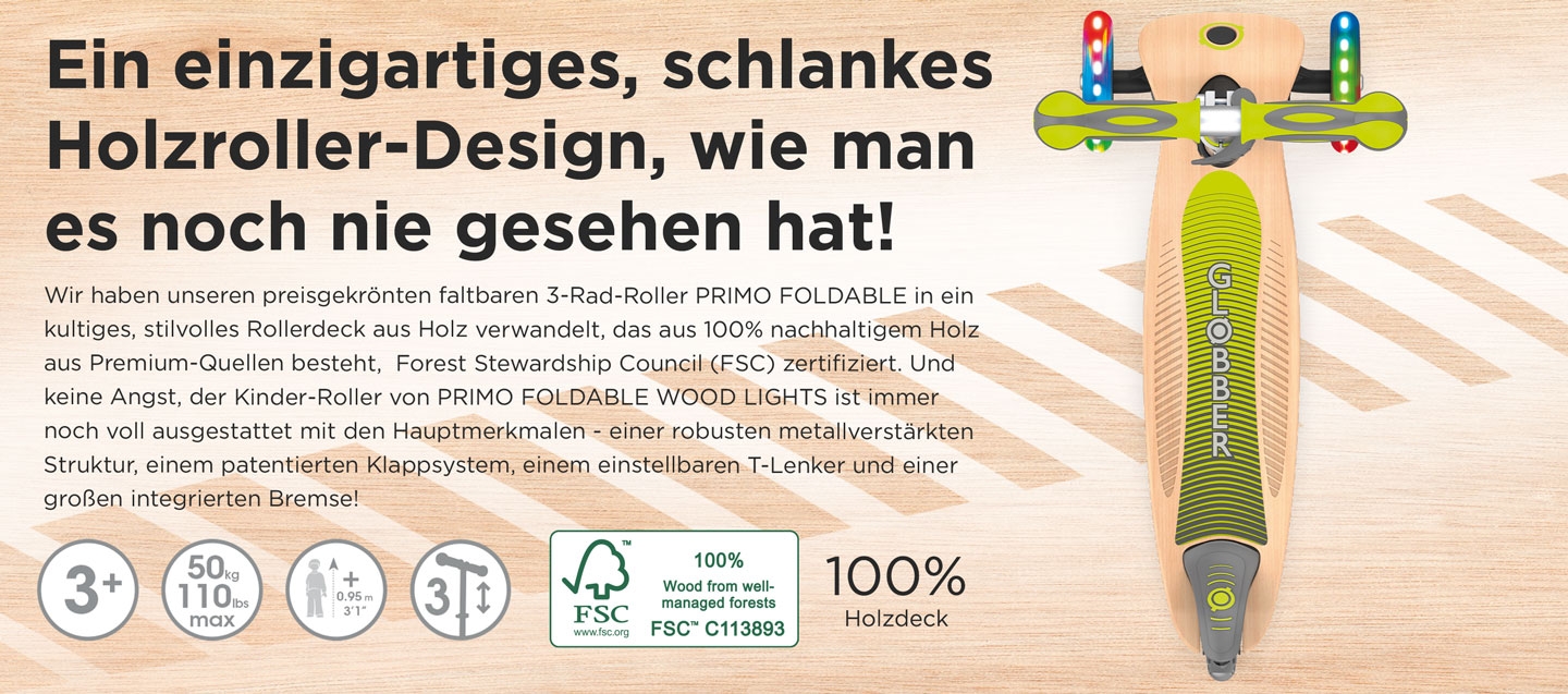 Ein einzigartiges, schlankes Holzroller-Design, wie man es noch nie gesehen hat! Wir haben unseren preisgekrönten faltbaren 3-Rad-Roller PRIMO FOLDABLE in ein kultiges, stilvolles Rollerdeck aus Holz verwandelt, das aus 100% nachhaltigem Holz aus Premium-Quellen besteht,  Forest Stewardship Council (FSC) zertifiziert. Und keine Angst, der Kinder-Roller von PRIMO FOLDABLE WOOD LIGHTS ist immer noch voll ausgestattet mit den Hauptmerkmalen - einer robusten metallverstärkten Struktur, einem patentierten Klappsystem, einem einstellbaren T-Lenker und einer großen integrierten Bremse!