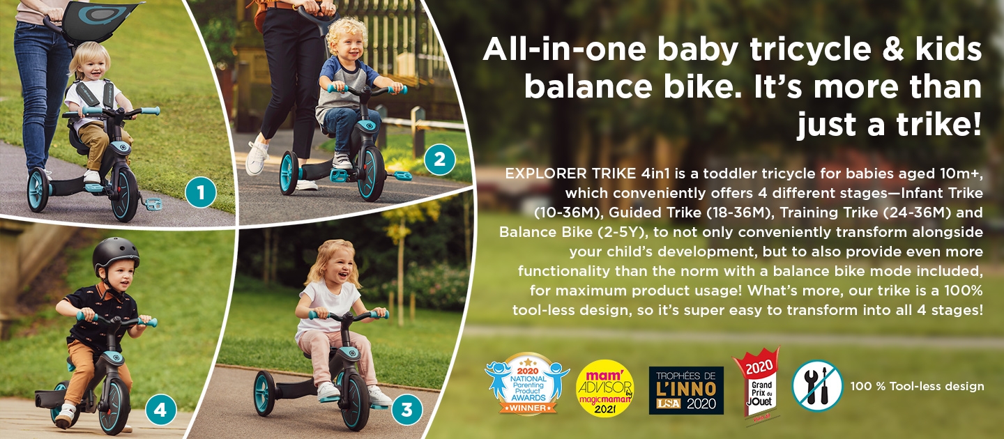All-in-one baby tricycle & kids balance bike. It’s more than just a trike! EXPLORER TRIKE 4in1 is a toddler tricycle for babies aged 15m+, which conveniently offers 4 different stages—Infant Trike (10-36M), Guided Trike (18-36M), Training Trike (24-36M) and Balance Bike (2-5Y), to not only conveniently transform alongside your child’s development, but to also provide even more functionality than the norm with a balance bike mode included, for maximum product usage! What’s more, our trike is a 100% tool-less design, so it’s super easy to transform into all 4 stages!