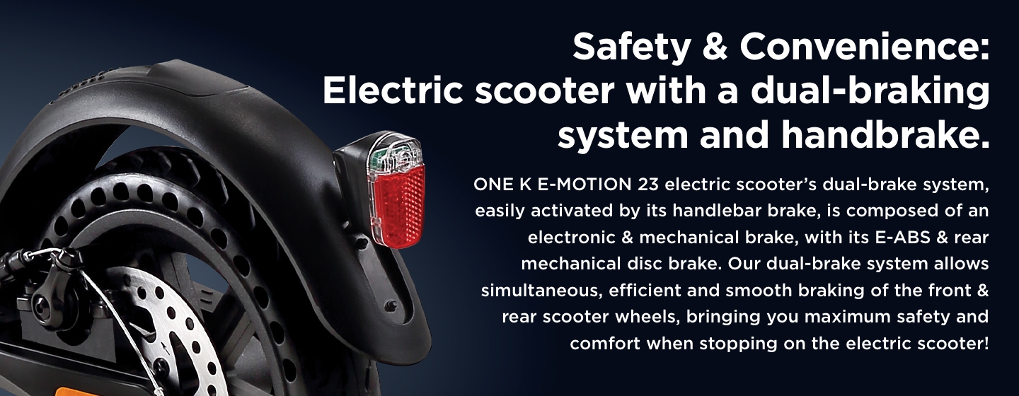 Safety & Convenience: Electric scooter with a dual-braking system and handbrake. ONE K E-MOTION 23 electric scooter’s dual-brake system, easily activated by its handlebar brake, is composed of an electronic & mechanical brake, with its E-ABS & rear mechanical disc brake. Our dual-brake system allows simultaneous, efficient and smooth braking of the front & rear scooter wheels, bringing you maximum safety and comfort when stopping on the electric scooter!