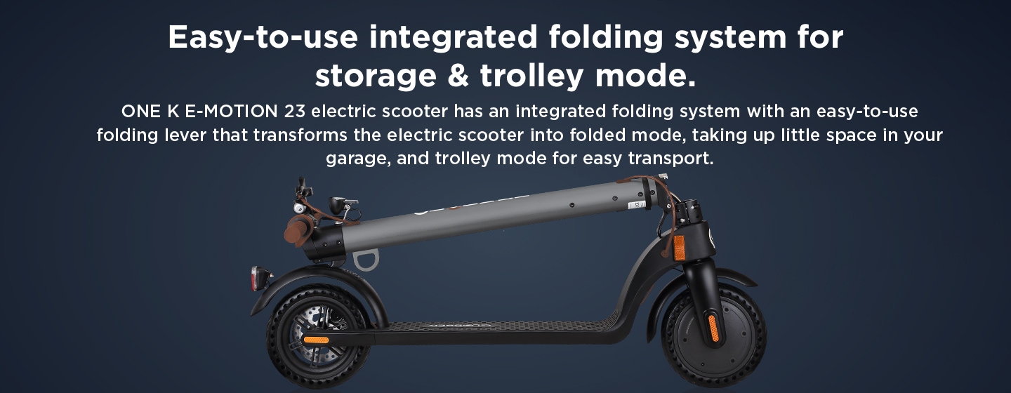 Easy-to-use integrated folding system for storage & trolley mode. ONE K E-MOTION 23 electric scooter has an integrated folding system with an easy-to-use folding lever that transforms the electric scooter into folded mode, taking up little space in your garage, and trolley mode for easy transport.