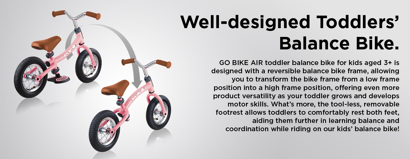 GO BIKE AIR toddler balance bike for kids aged 3+ is designed with a reversible balance bike frame, allowing you to transform the bike frame from a low frame position into a high frame position, offering even more product versatility as your toddler grows and develops motor skills. What’s more, the tool-less, removable footrest allows toddlers to comfortably rest both feet, aiding them further in learning balance and coordination while riding on our kids’ balance bike!Well-designed Toddlers’ Balance Bike.