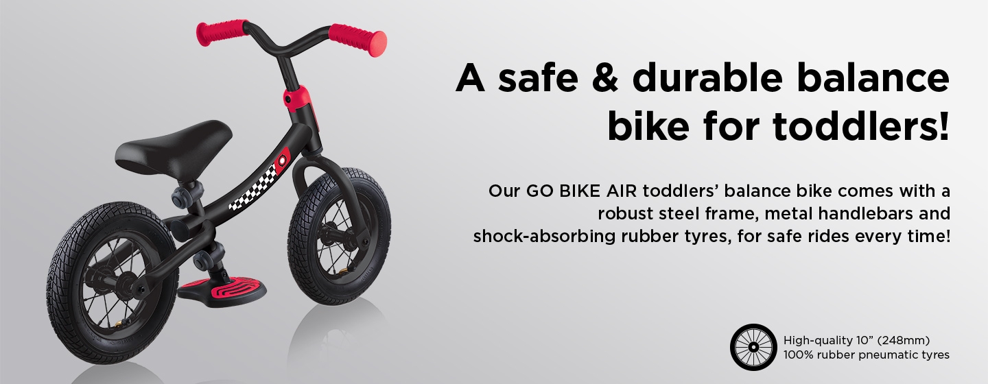 A safe & durable balance bike for toddlers! Our GO BIKE AIR toddlers’ balance bike comes with a robust steel frame, metal handlebars and shock-absorbing rubber tyres, for safe rides every time!