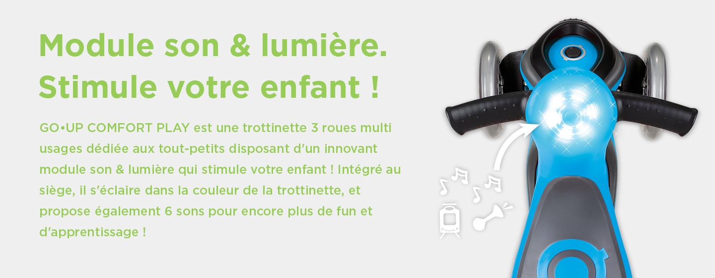 Module son & lumière. Stimule votre enfant ! GO•UP COMFORT PLAY est une trottinette 3 roues multi usages dédiée aux tout-petits disposant d'un innovant module son & lumière qui stimule votre enfant ! Intégré au siège, il s'éclaire dans la couleur de la trottinette, et propose également 6 sons pour encore plus de fun et d'apprentissage !