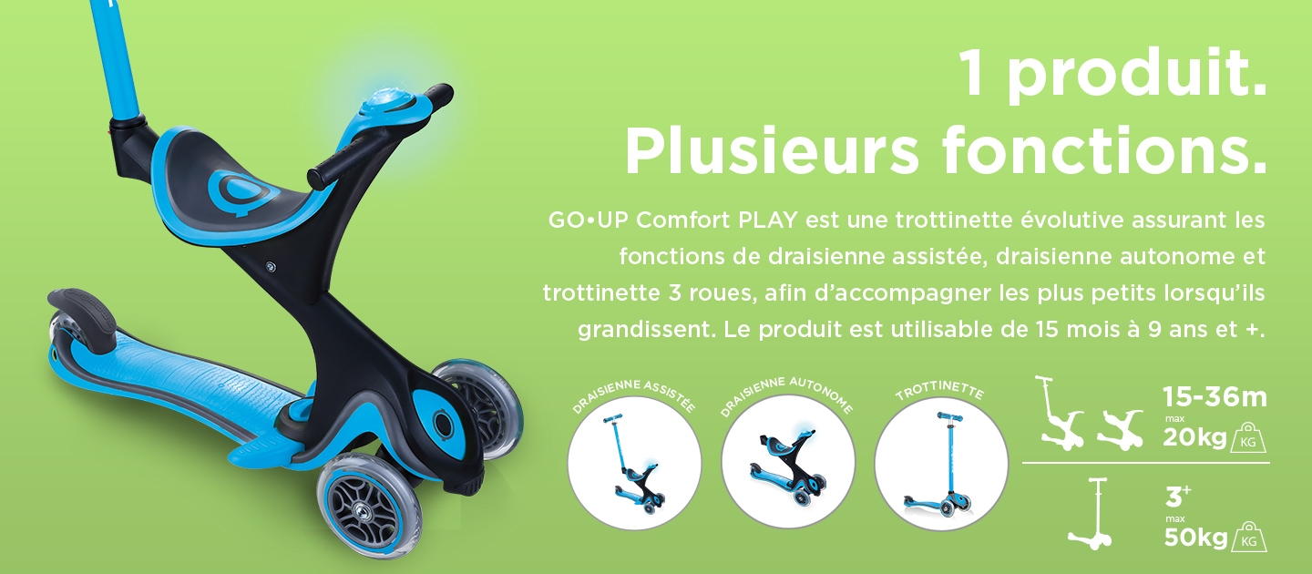 1 produit. Plusieurs fonctions. GO•UP Comfort PLAY est une trottinette évolutive assurant les fonctions de draisienne assistée, draisienne autonome et trottinette 3 roues, afin d’accompagner les plus petits lorsqu’ils grandissent. Le produit est utilisable de 15 mois à 9 ans et +.