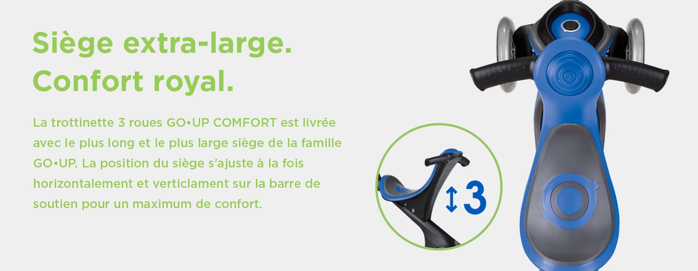 Siège extra-large. Championne du confort. La trottinette 3 roues GO•UP COMFORT est livrée avec le plus long et le plus large siège de la famille GO•UP. La position du siège s'ajuste à la fois horizontalement et verticalement sur la barre de soutien pour un maximum de confort.