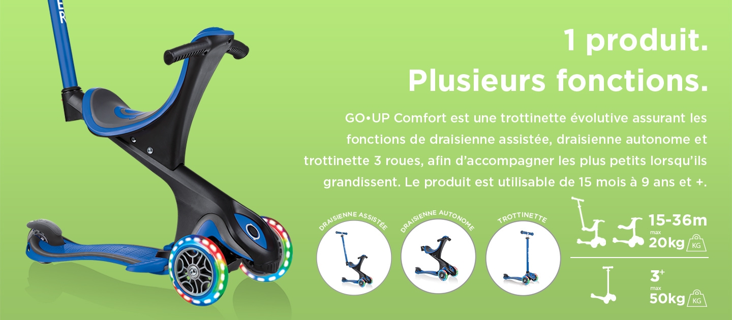 1 produit. Plusieurs fonctions. GO•UP Comfort est une trottinette évolutive assurant les fonctions de draisienne assistée, draisienne autonome et trottinette 3 roues, afin d’accompagner les plus petits lorsqu’ils grandissent. Le produit est utilisable de 15 mois à 9 ans et +.