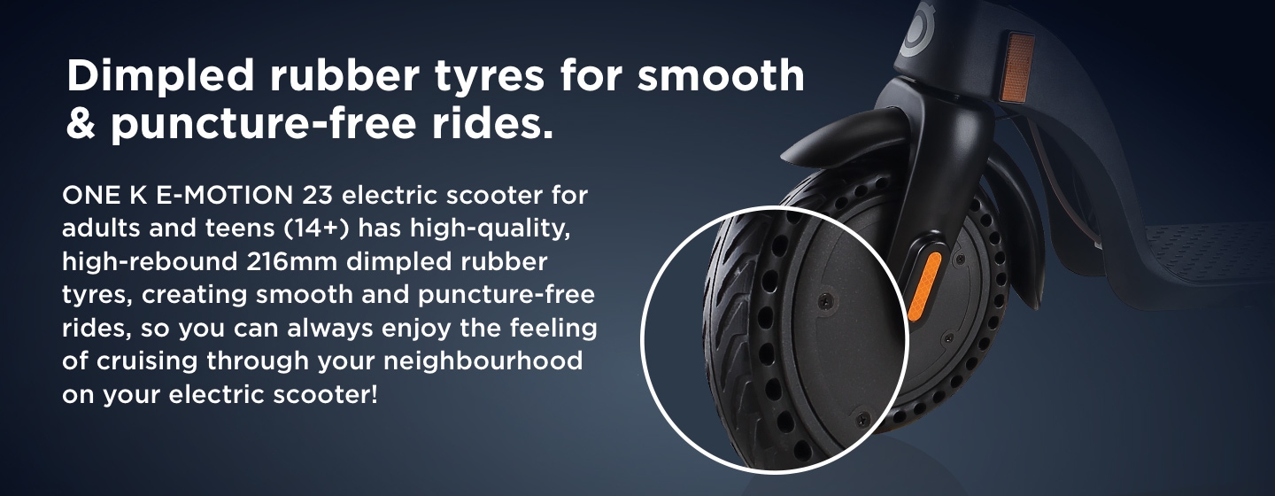 Dimpled rubber tyres for smooth & puncture-free rides. ONE K E-MOTION 23 electric scooter for adults and teens (14+) has high-quality, high-rebound 216mm dimpled rubber tyres, creating smooth and puncture-free rides, so you can always enjoy the feeling of cruising through your neighbourhood on your electric scooter!