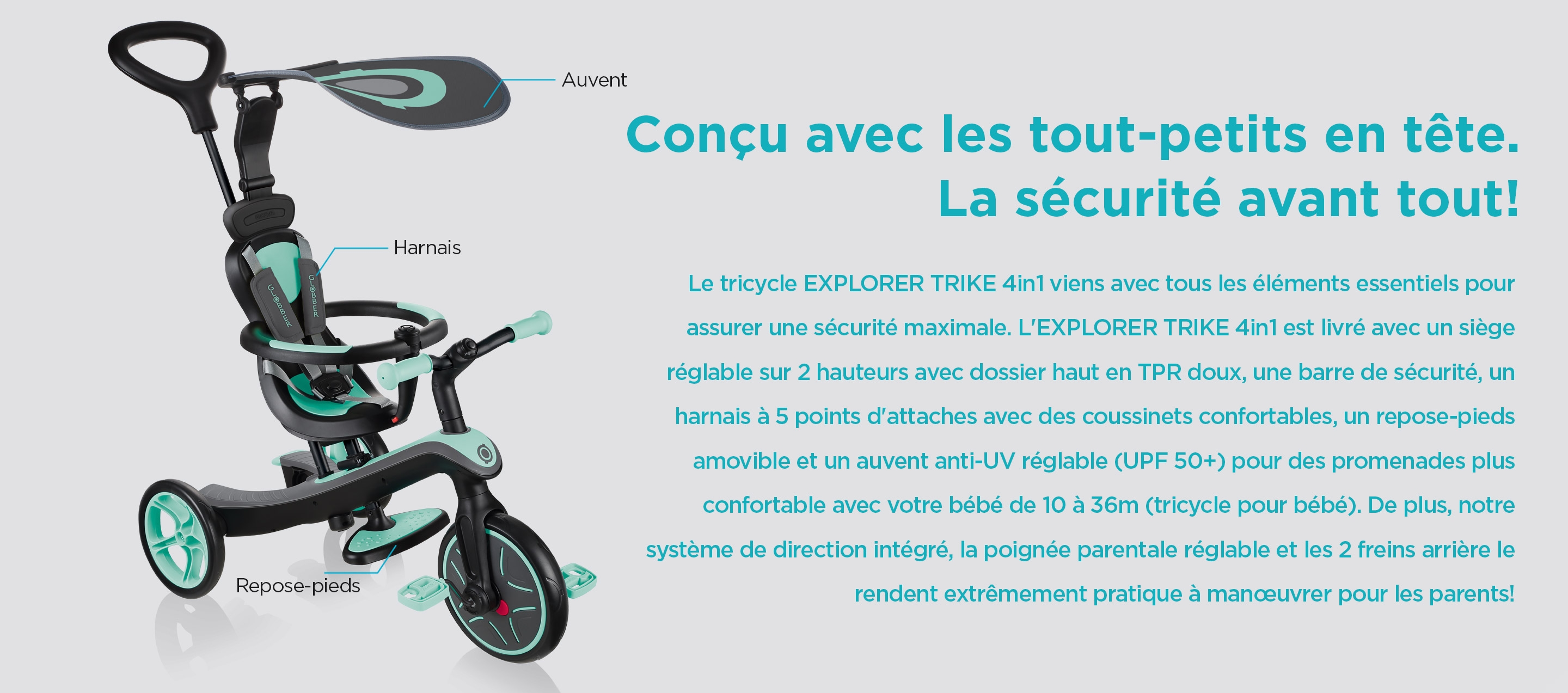 Conçu avec les tout-petits en tête. La sécurité avant tout! Le tricycle EXPLORER TRIKE 4in1 viens avec tous les éléments essentiels pour assurer une sécurité maximale. L'EXPLORER TRIKE 4in1 est livré avec un siège réglable sur 2 hauteurs avec dossier haut en TPR doux, une barre de sécurité, un harnais à 5 points d'attaches avec des coussinets confortables, un repose-pieds amovible et un auvent anti-UV réglable (UPF 50+) pour des promenades plus confortable avec votre bébé de 10 à 36m (tricycle pour bébé). De plus, notre système de direction intégré, la poignée parentale réglable et les 2 freins arrière le rendent extrêmement pratique à manœuvrer pour les parents!