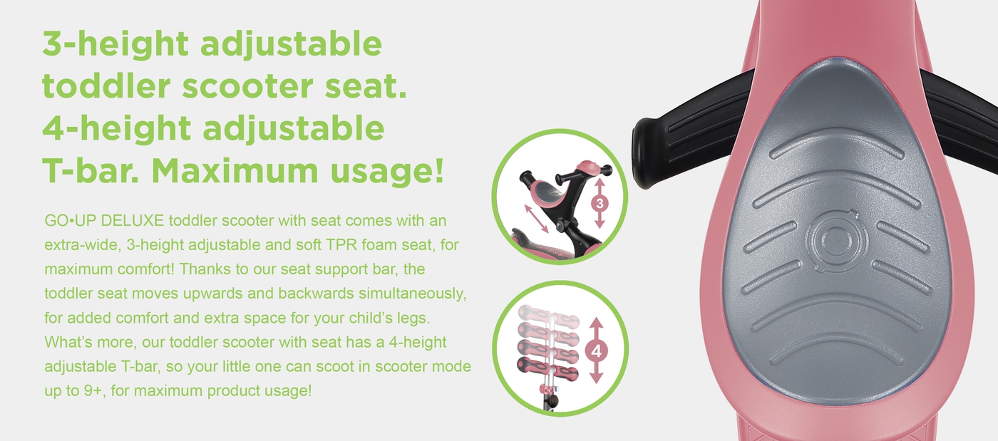 3-height adjustable toddler scooter seat. 4-height adjustable T-bar. Maximum usage! GO•UP DELUXE toddler scooter with seat comes with an extra-wide, 3-height adjustable and soft TPR foam seat, for maximum comfort! Thanks to our seat support bar, the toddler seat moves upwards and backwards simultaneously, for added comfort and extra space for your child’s legs. What’s more, our toddler scooter with seat has a 4-height adjustable T-bar, so your little one can scoot in scooter mode up to 9+, for maximum product usage!