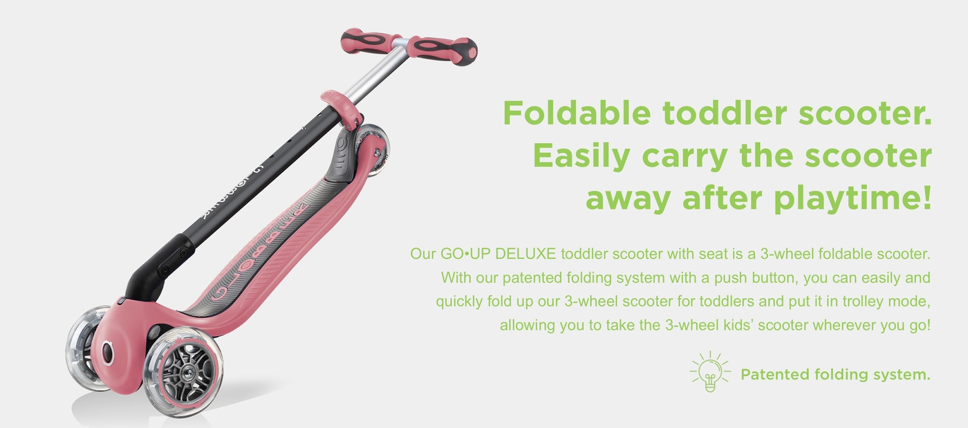 Foldable toddler scooter. Easily carry the scooter away after playtime! Our GO•UP DELUXE toddler scooter with seat is a 3-wheel foldable scooter. With our patented folding system with a push button, you can easily and quickly fold up our 3-wheel scooter for toddlers and put it in trolley mode, allowing you to take the 3-wheel kids’ scooter wherever you go!