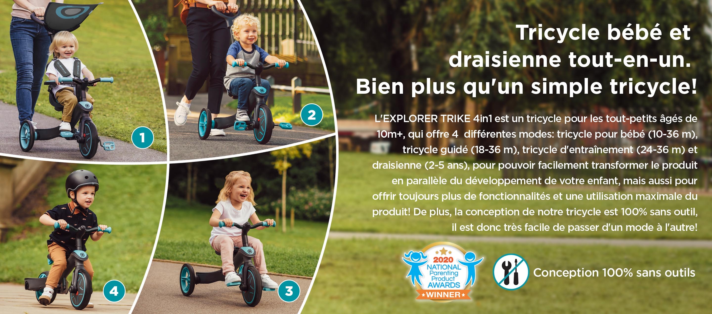 Tricycle bébé et draisienne tout-en-un. Bien plus qu'un simple tricycle! L'EXPLORER TRIKE 4in1 est un tricycle pour les tout-petits âgés de 10m+, qui offre 4  différentes modes: tricycle pour bébé (10-36 m), tricycle guidé (18-36 m), tricycle d'entraînement (24-36 m) et draisienne (2-5 ans), pour pouvoir facilement transformer le produit en parallèle du développement de votre enfant, mais aussi pour offrir toujours plus de fonctionnalités et une utilisation maximale du produit! De plus, la conception de notre tricycle est 100% sans outil, il est donc très facile de passer d'un mode à l'autre!