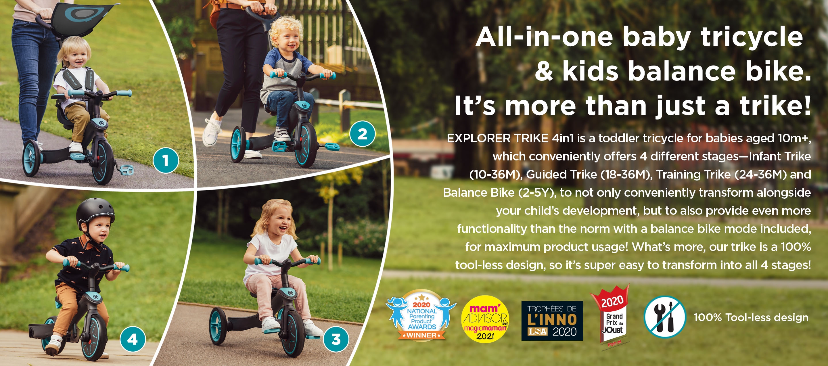 All-in-one baby tricycle & kids balance bike. It’s more than just a trike! EXPLORER TRIKE 4in1 is a toddler tricycle for babies aged 10m+, which conveniently offers 4 different stages—Infant Trike (10-36M), Guided Trike (18-36M), Training Trike (24-36M) and Balance Bike (2-5Y), to not only conveniently transform alongside your child’s development, but to also provide even more functionality than the norm with a balance bike mode included, for maximum product usage! What’s more, our trike is a 100% tool-less design, so it’s super easy to transform into all 4 stages!  