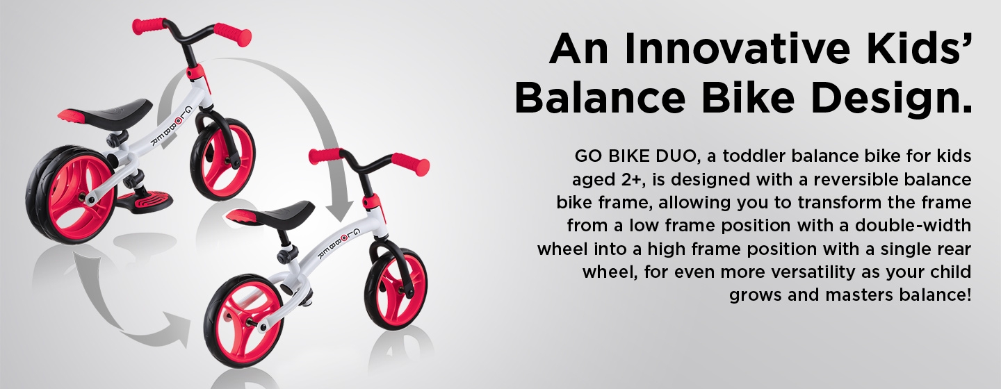 An Innovative Kids’ Balance Bike Design. GO BIKE DUO, a toddler balance bike for kids aged 2+, is designed with a reversible balance bike frame, allowing you to transform the frame from a low frame position with a double-width wheel into a high frame position with a single rear wheel, for even more versatility as your child grows and masters balance! 