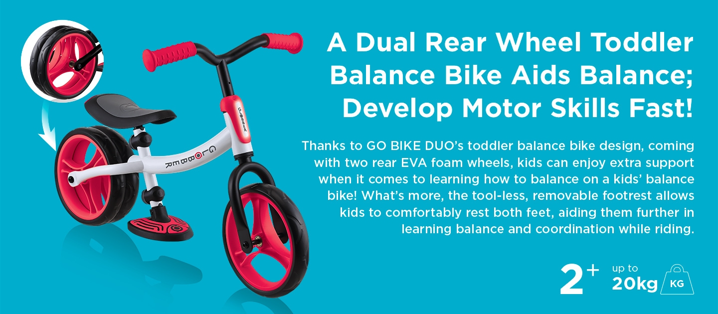 A Dual Rear Wheel Toddler Balance Bike Aids Balance; Develop Motor Skills Fast! Thanks to GO BIKE DUO’s toddler balance bike design, coming with two rear EVA foam wheels, kids can enjoy extra support when it comes to learning how to balance on a kids balance bike! What’s more, the tool-less, removable footrest allows kids to comfortably rest both feet, aiding them further in learning balance and coordination while riding. 